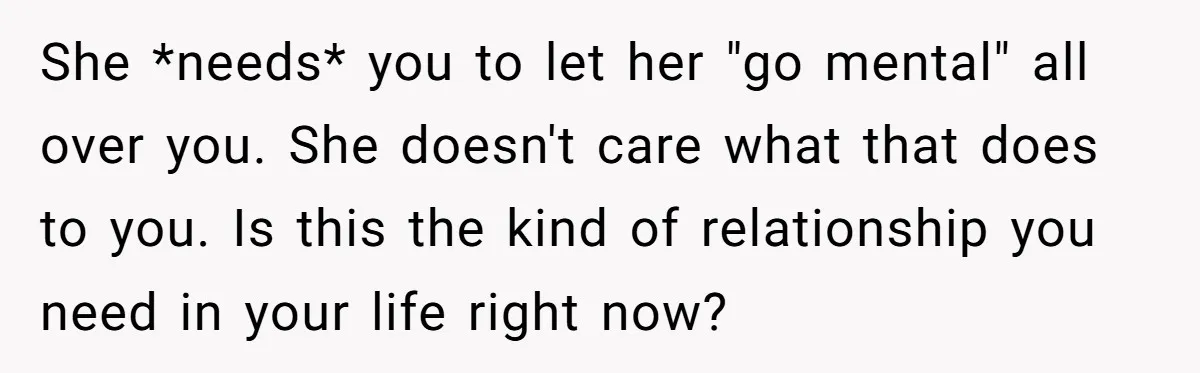 She *needs* you to let her "go mental" all over you. She doesn't care what that does to you. Is this the kind of relationship you need in your life...