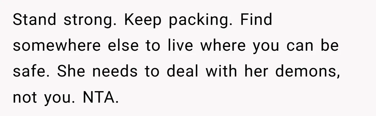 Stand strong. Keep packing. Find somewhere else to live where you can be safe. She needs to deal with her demons, not you. NTA.