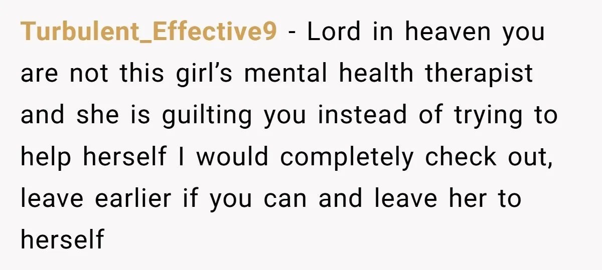 Turbulent_Effective9 − Lord in heaven you are not this girl’s mental health therapist and she is guilting you instead of trying to help herself I would completely check out, leave...
