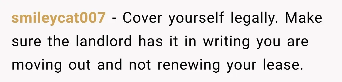 smileycat007 − Cover yourself legally. Make sure the landlord has it in writing you are moving out and not renewing your lease.