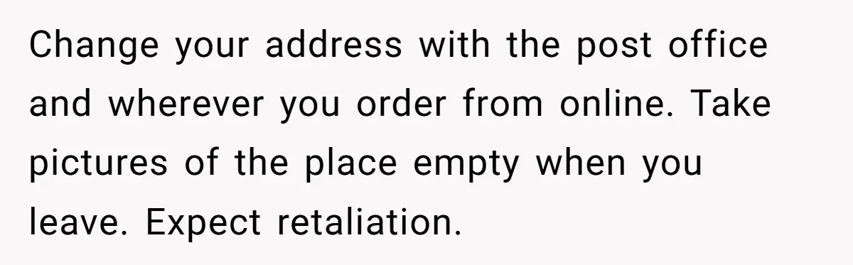 Change your address with the post office and wherever you order from online. Take pictures of the place empty when you leave. Expect retaliation.