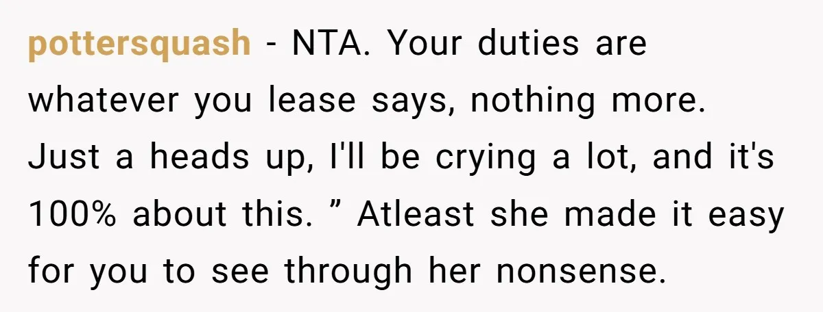 pottersquash − NTA. Your duties are whatever you lease says, nothing more. Just a heads up, I'll be crying a lot, and it's 100% about this. ” Atleast she made...