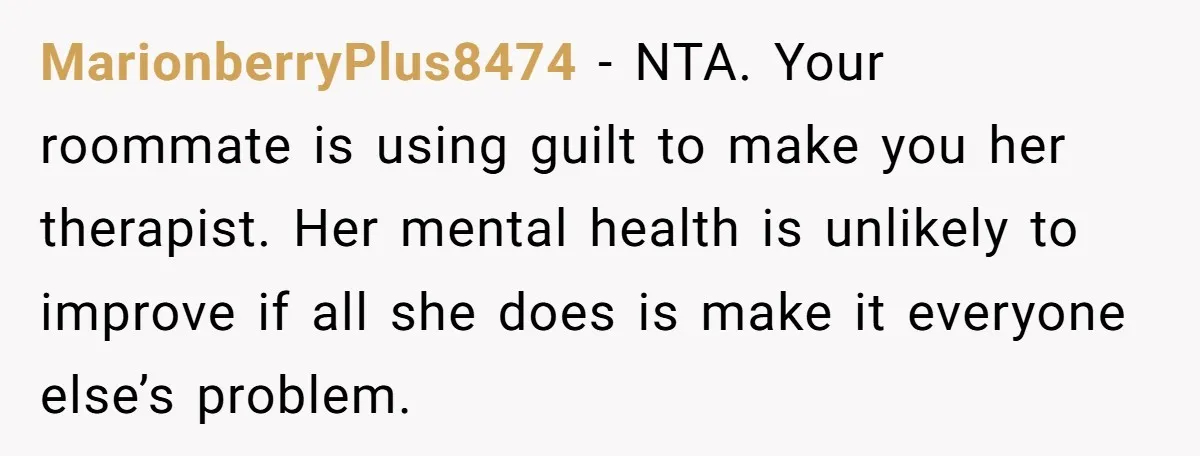 MarionberryPlus8474 − NTA. Your roommate is using guilt to make you her therapist. Her mental health is unlikely to improve if all she does is make it everyone else’s problem.