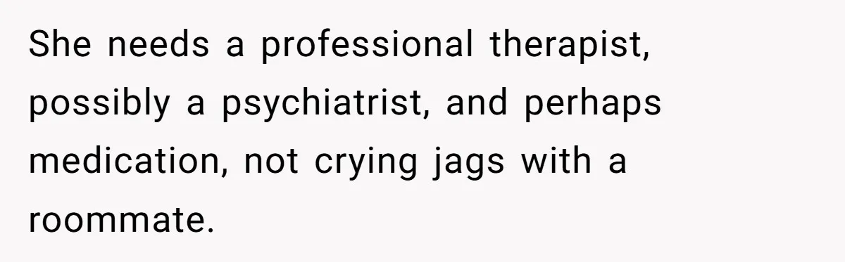She needs a professional therapist, possibly a psychiatrist, and perhaps medication, not crying jags with a roommate.