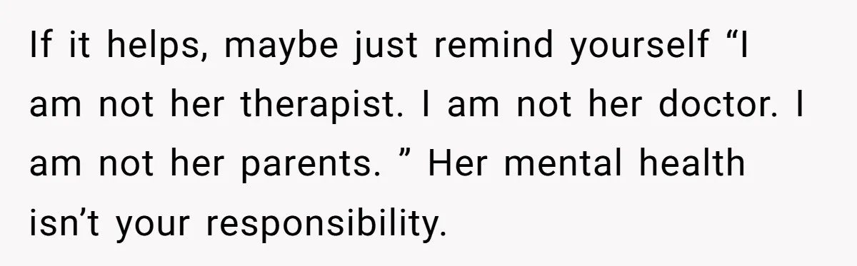 If it helps, maybe just remind yourself “I am not her therapist. I am not her doctor. I am not her parents. ” Her mental health isn’t your responsibility.