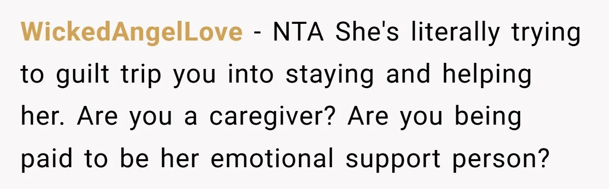 WickedAngelLove − NTA She's literally trying to guilt trip you into staying and helping her. Are you a caregiver? Are you being paid to be her emotional support person?