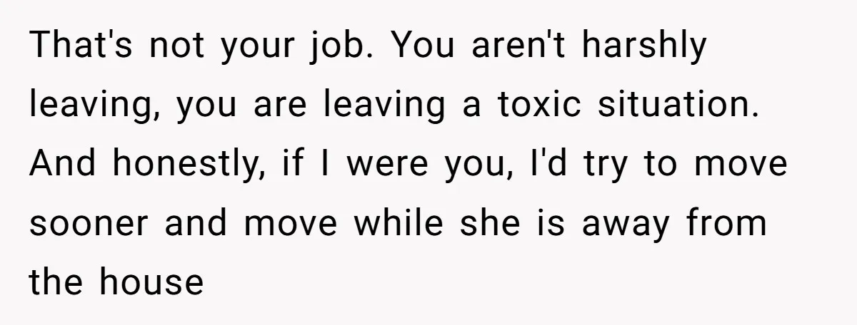That's not your job. You aren't harshly leaving, you are leaving a toxic situation. And honestly, if I were you, I'd try to move sooner and move while she is...