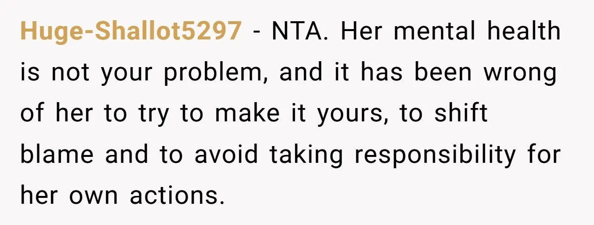 Huge-Shallot5297 − NTA. Her mental health is not your problem, and it has been wrong of her to try to make it yours, to shift blame and to avoid taking...