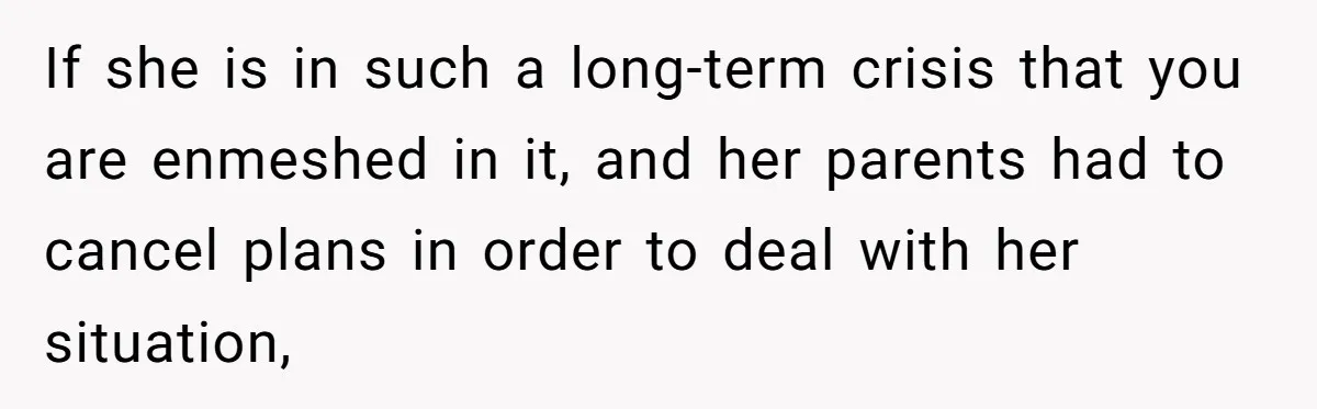 If she is in such a long-term crisis that you are enmeshed in it, and her parents had to cancel plans in order to deal with her situation,