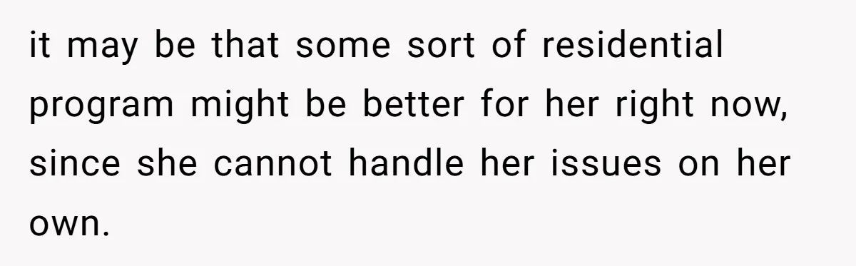 it may be that some sort of residential program might be better for her right now, since she cannot handle her issues on her own.