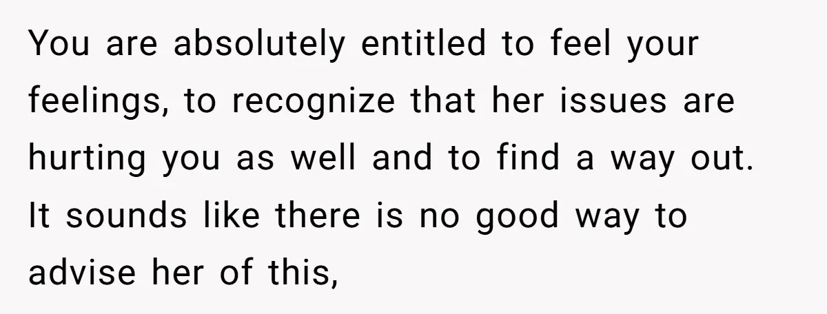 You are absolutely entitled to feel your feelings, to recognize that her issues are hurting you as well and to find a way out. It sounds like there is no...