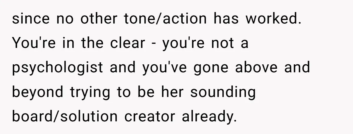 since no other tone/action has worked. You're in the clear - you're not a psychologist and you've gone above and beyond trying to be her sounding board/solution creator already.