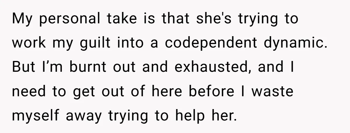 My personal take is that she's trying to work my guilt into a codependent dynamic. But I’m burnt out and exhausted, and I need to get out of here before...