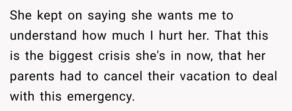 She kept on saying she wants me to understand how much I hurt her. That this is the biggest crisis she's in now, that her parents had to cancel their...