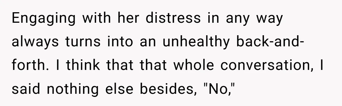 Engaging with her distress in any way always turns into an unhealthy back-and-forth. I think that that whole conversation, I said nothing else besides, "No,"