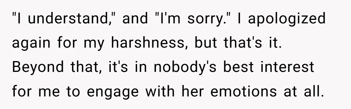 "I understand," and "I'm sorry." I apologized again for my harshness, but that's it. Beyond that, it's in nobody's best interest for me to engage with her emotions at all.