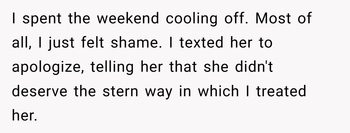 I spent the weekend cooling off. Most of all, I just felt shame. I texted her to apologize, telling her that she didn't deserve the stern way in which I...