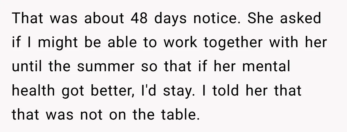 That was about 48 days notice. She asked if I might be able to work together with her until the summer so that if her mental health got better, I'd...
