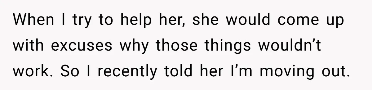 When I try to help her, she would come up with excuses why those things wouldn’t work. So I recently told her I’m moving out.
