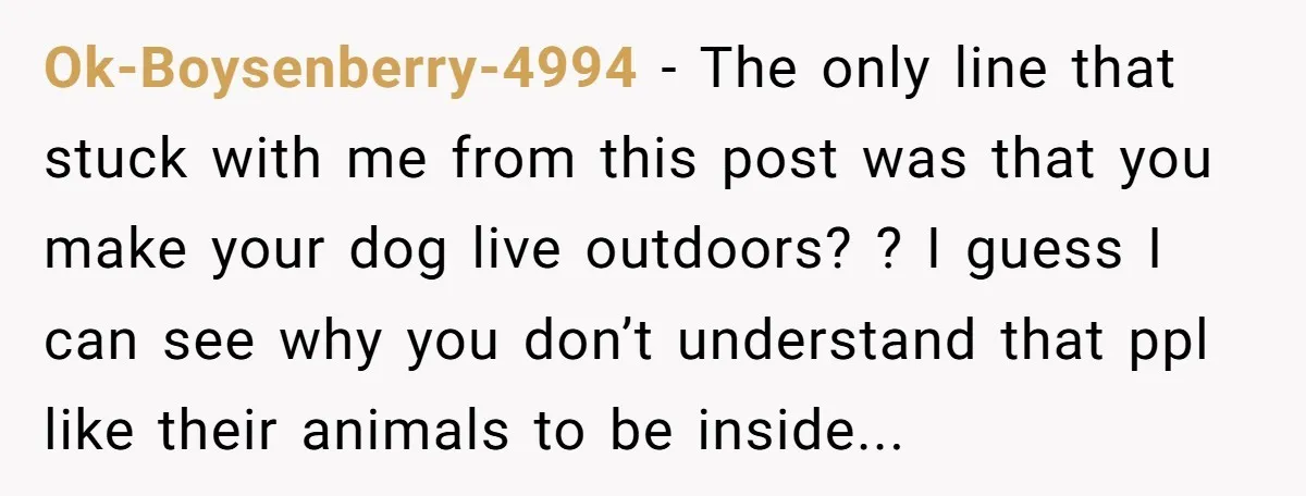Ok-Boysenberry-4994 − The only line that stuck with me from this post was that you make your dog live outdoors? ? I guess I can see why you don’t understand...