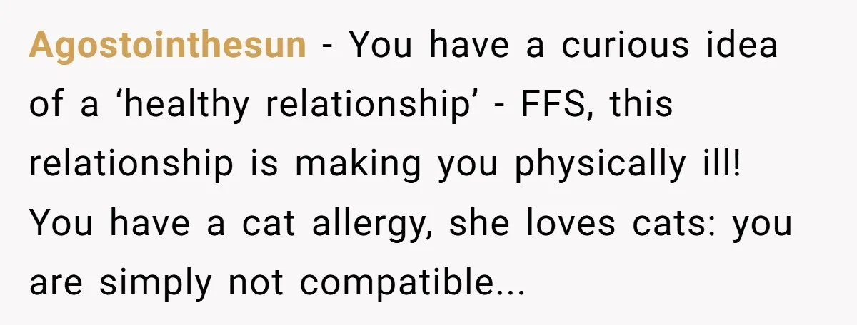 Agostointhesun − You have a curious idea of a ‘healthy relationship’ - FFS, this relationship is making you physically ill! You have a cat allergy, she loves cats: you are...