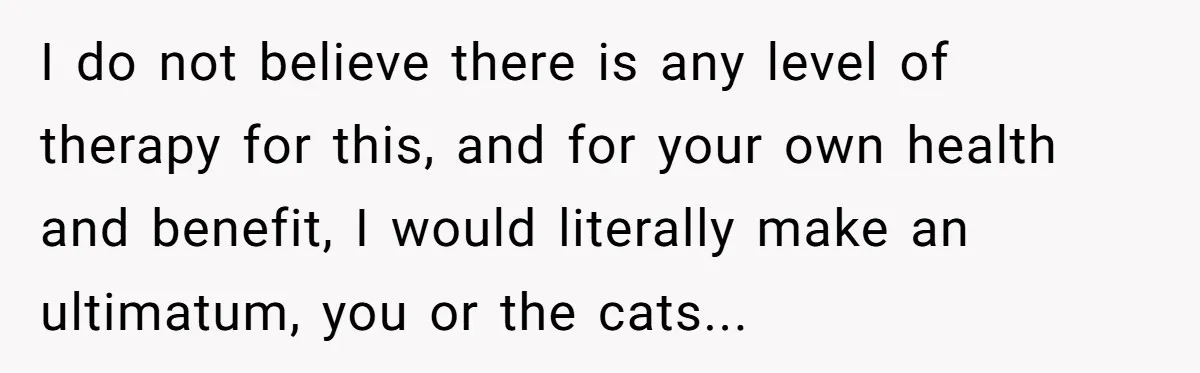 I do not believe there is any level of therapy for this, and for your own health and benefit, I would literally make an ultimatum, you or the cats...