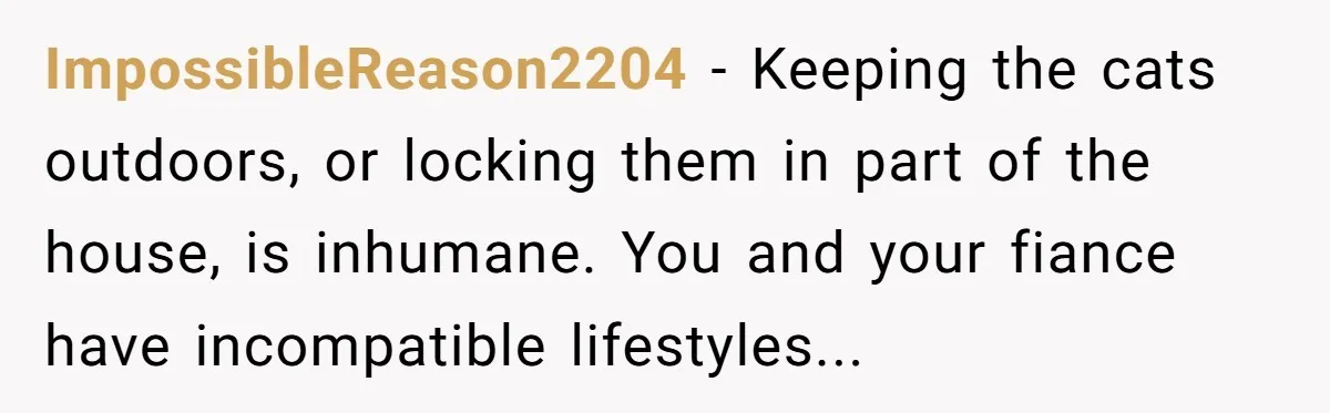 ImpossibleReason2204 − Keeping the cats outdoors, or locking them in part of the house, is inhumane. You and your fiance have incompatible lifestyles...