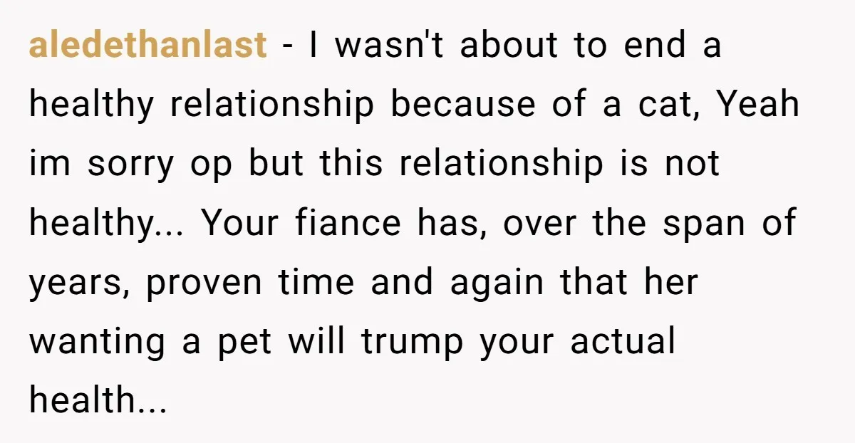 aledethanlast − I wasn't about to end a healthy relationship because of a cat, Yeah im sorry op but this relationship is not healthy... Your fiance has, over the span...
