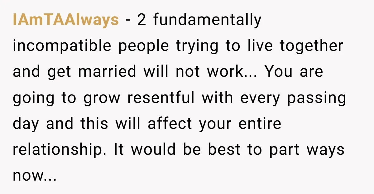 IAmTAAlways − 2 fundamentally incompatible people trying to live together and get married will not work... You are going to grow resentful with every passing day and this will affect...