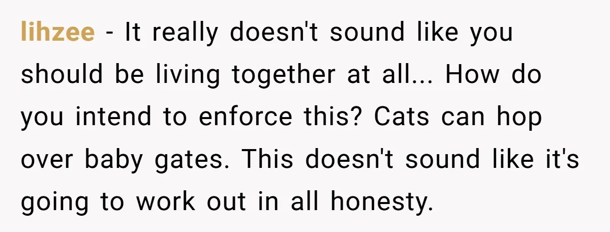 lihzee − It really doesn't sound like you should be living together at all... How do you intend to enforce this? Cats can hop over baby gates. This doesn't sound...