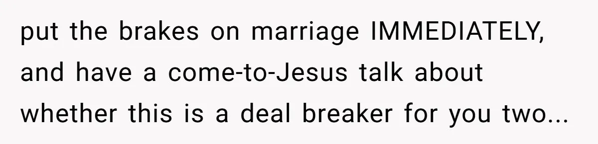 put the brakes on marriage IMMEDIATELY, and have a come-to-Jesus talk about whether this is a deal breaker for you two...