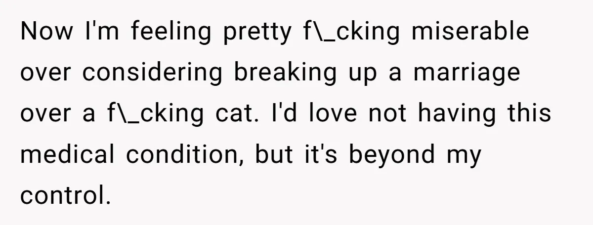 Now I'm feeling pretty f\_cking miserable over considering breaking up a marriage over a f\_cking cat. I'd love not having this medical condition, but it's beyond my control.