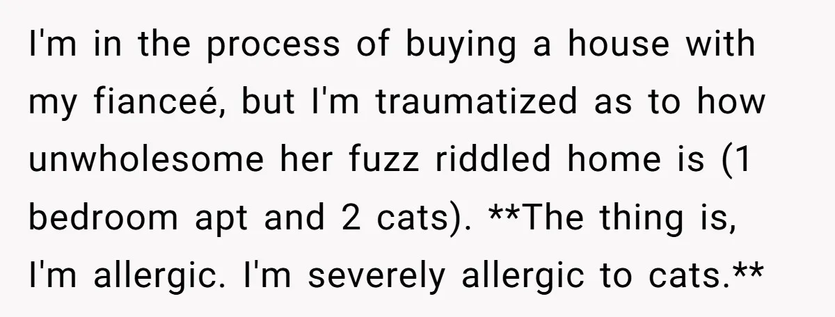 I'm in the process of buying a house with my fianceé, but I'm traumatized as to how unwholesome her fuzz riddled home is (1 bedroom apt and 2 cats). **The...