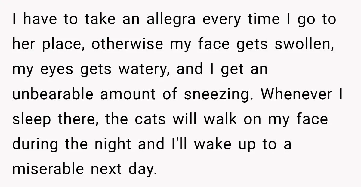 I have to take an allegra every time I go to her place, otherwise my face gets swollen, my eyes gets watery, and I get an unbearable amount of sneezing....