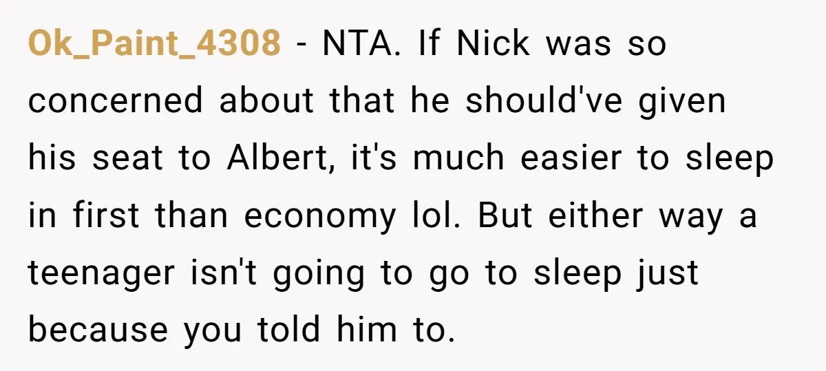 Ok_Paint_4308 − NTA. If Nick was so concerned about that he should've given his seat to Albert, it's much easier to sleep in first than economy lol. But either way...