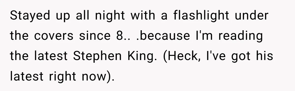 Stayed up all night with a flashlight under the covers since 8.. .because I'm reading the latest Stephen King. (Heck, I've got his latest right now).