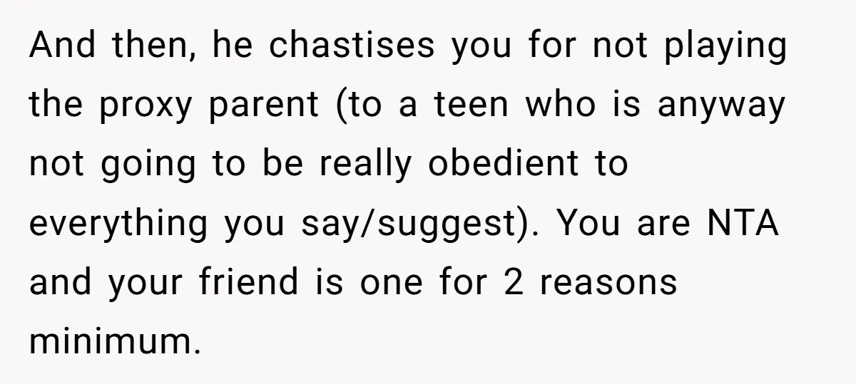 And then, he chastises you for not playing the proxy parent (to a teen who is anyway not going to be really obedient to everything you say/suggest). You are NTA...