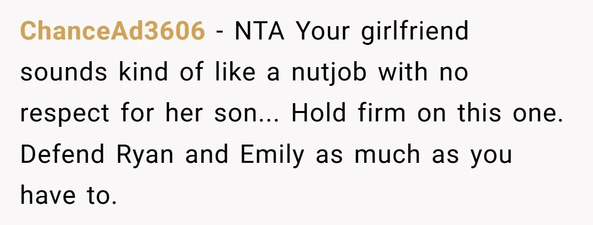 ChanceAd3606 − NTA Your girlfriend sounds kind of like a nutjob with no respect for her son... Hold firm on this one. Defend Ryan and Emily as much as you...