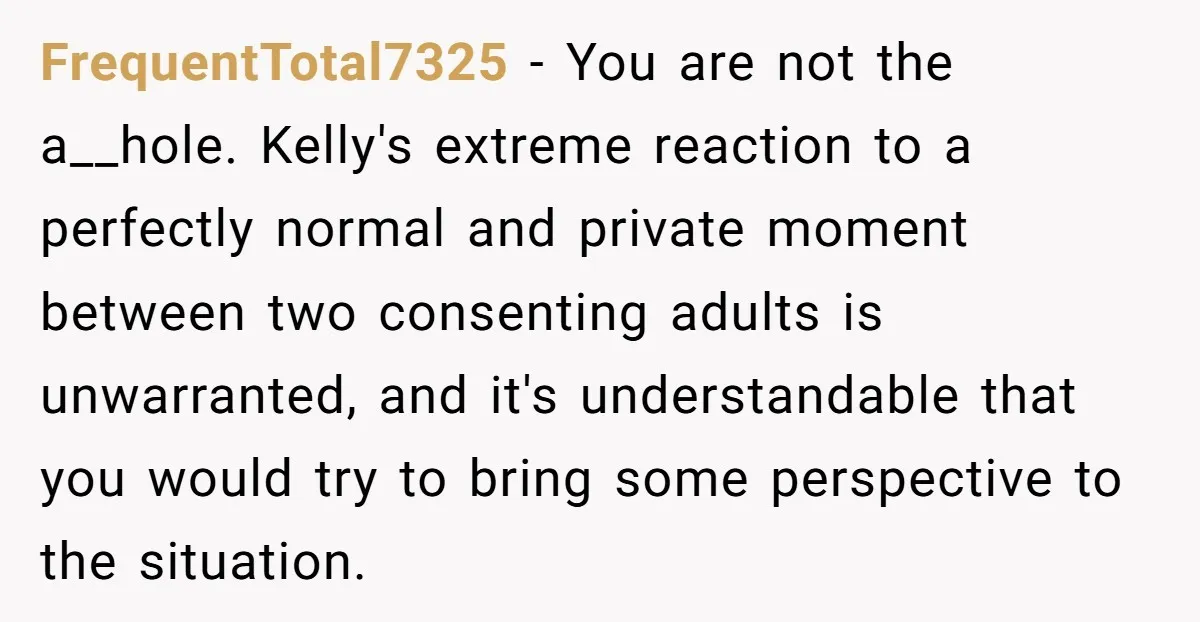 FrequentTotal7325 − You are not the a__hole. Kelly's extreme reaction to a perfectly normal and private moment between two consenting adults is unwarranted, and it's understandable that you would try...