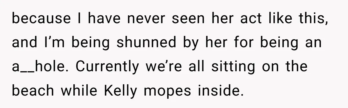 because I have never seen her act like this, and I’m being shunned by her for being an a__hole. Currently we’re all sitting on the beach while Kelly mopes inside.
