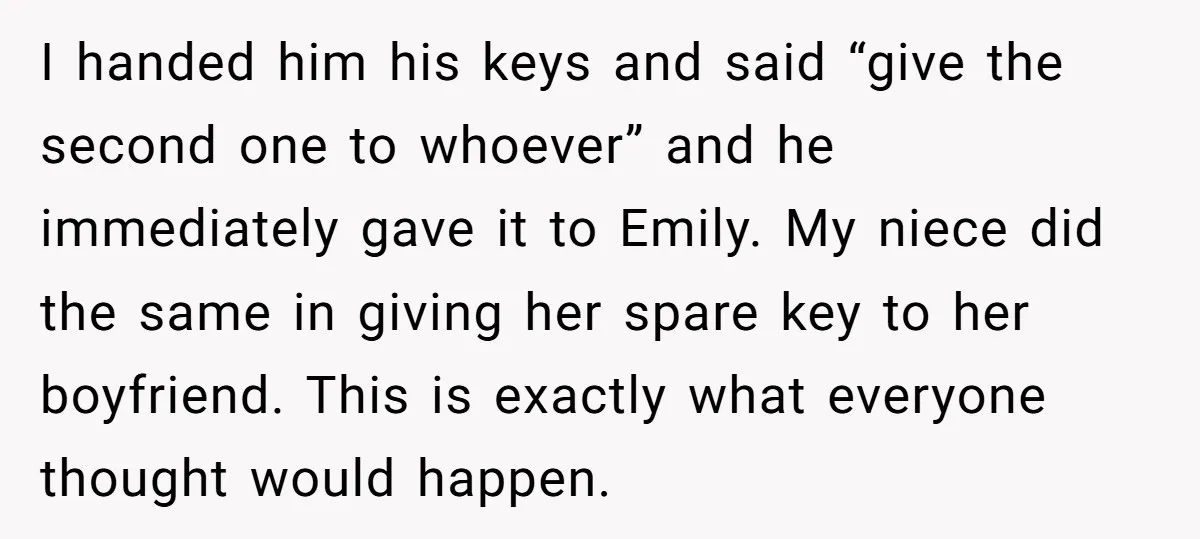 I handed him his keys and said “give the second one to whoever” and he immediately gave it to Emily. My niece did the same in giving her spare key...