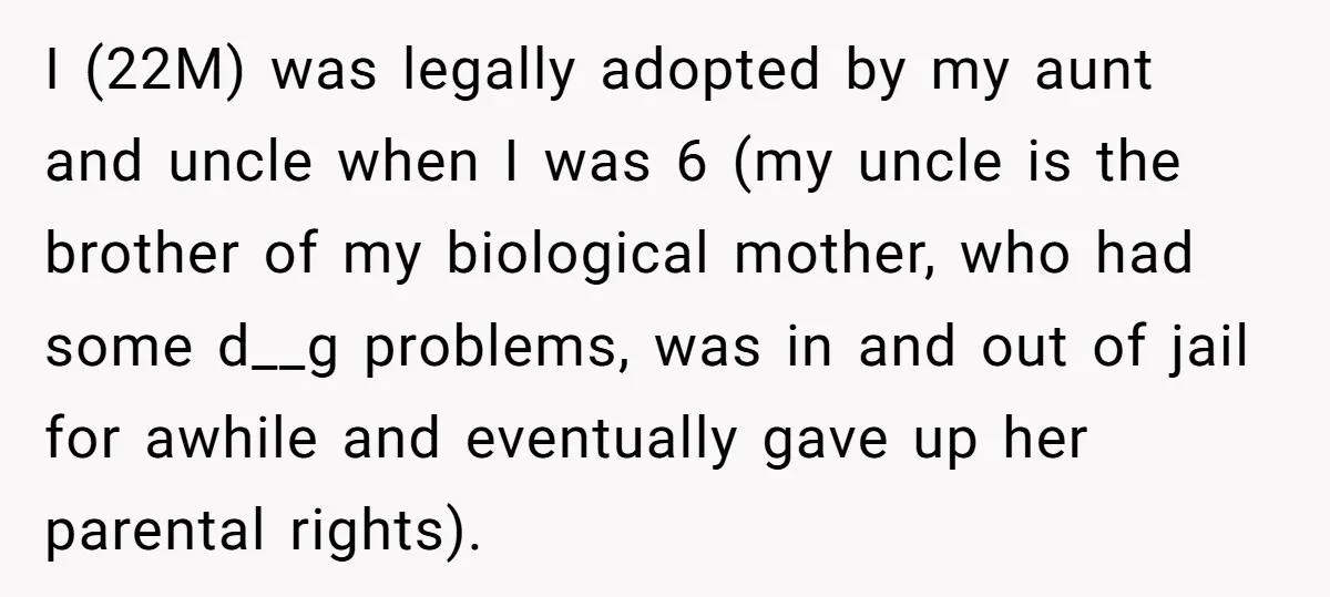 I (22M) was legally adopted by my aunt and uncle when I was 6 (my uncle is the brother of my biological mother, who had some d__g problems, was in...
