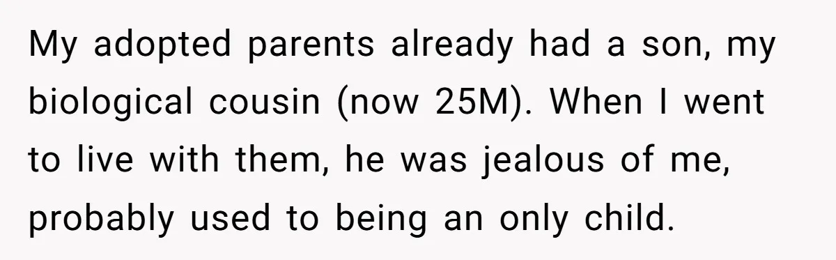 My adopted parents already had a son, my biological cousin (now 25M). When I went to live with them, he was jealous of me, probably used to being an only...