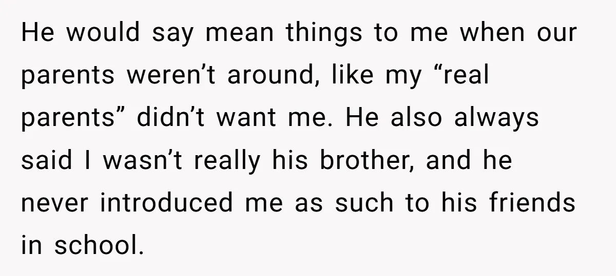 He would say mean things to me when our parents weren’t around, like my “real parents” didn’t want me. He also always said I wasn’t really his brother, and he...