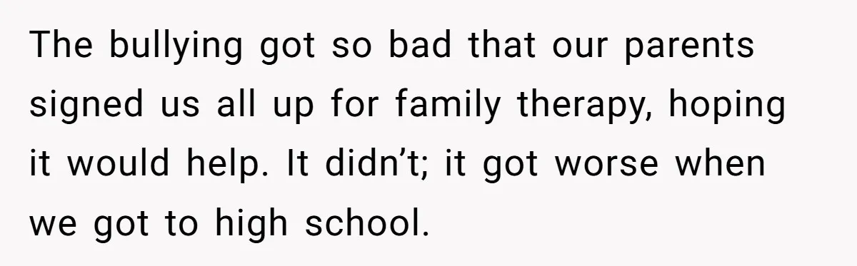 The bullying got so bad that our parents signed us all up for family therapy, hoping it would help. It didn’t; it got worse when we got to high school.