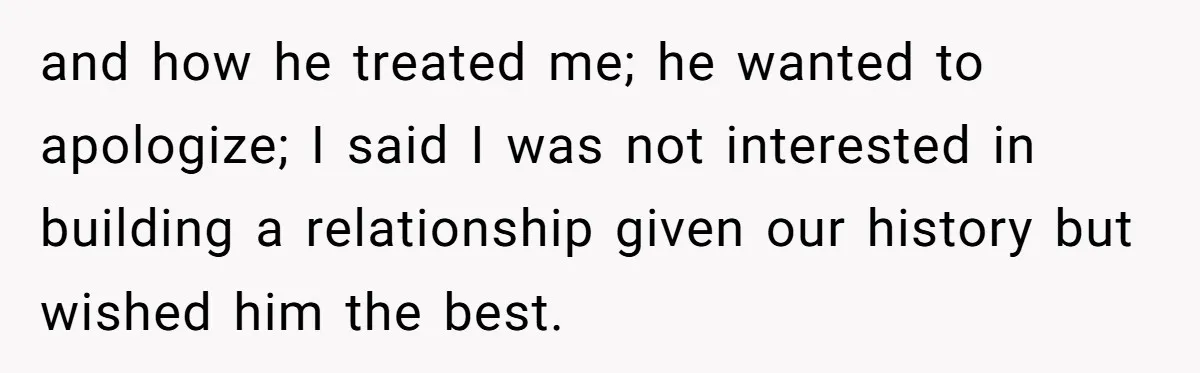 and how he treated me; he wanted to apologize; I said I was not interested in building a relationship given our history but wished him the best.