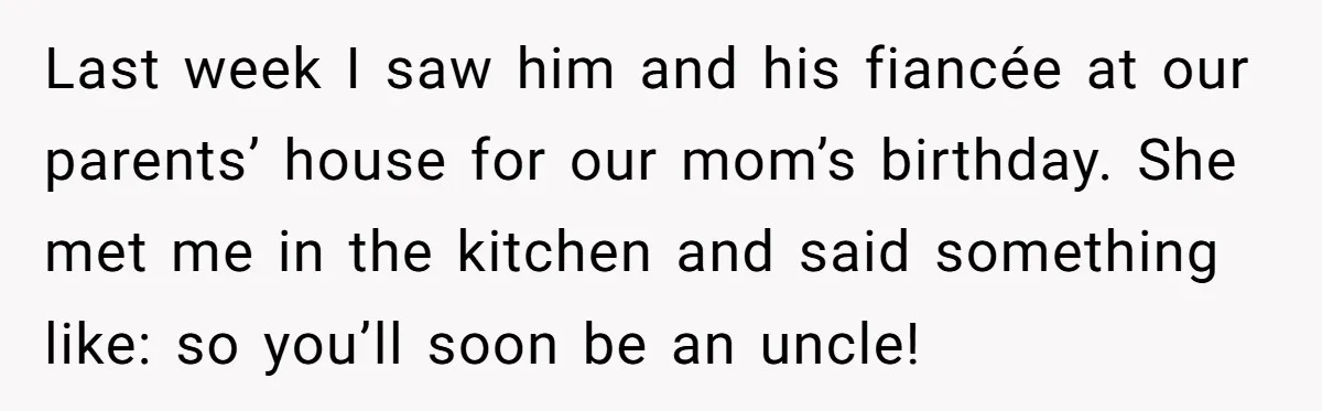 Last week I saw him and his fiancée at our parents’ house for our mom’s birthday. She met me in the kitchen and said something like: so you’ll soon be...