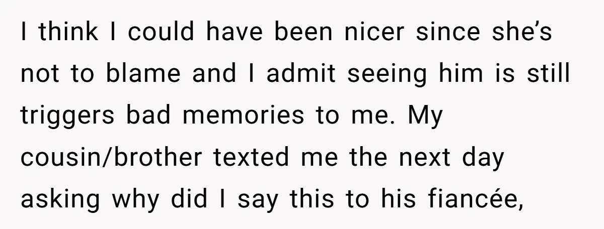 I think I could have been nicer since she’s not to blame and I admit seeing him is still triggers bad memories to me. My cousin/brother texted me the next...