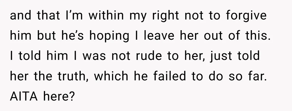 and that I’m within my right not to forgive him but he’s hoping I leave her out of this. I told him I was not rude to her, just told...