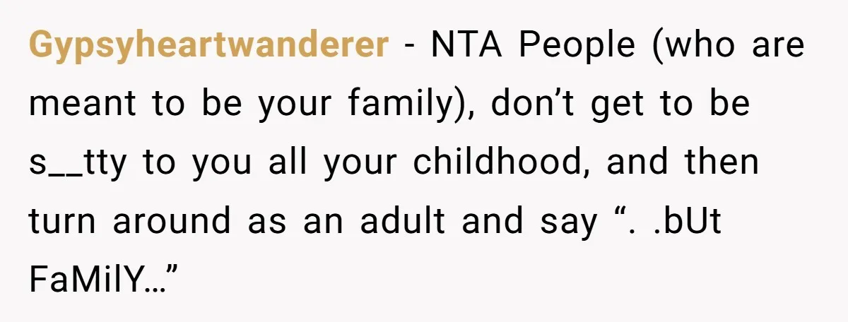 Gypsyheartwanderer − NTA People (who are meant to be your family), don’t get to be s__tty to you all your childhood, and then turn around as an adult and say...